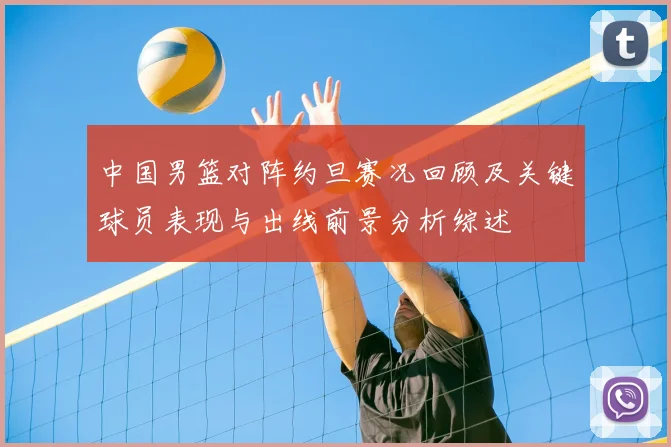 中国男篮对阵约旦赛况回顾及关键球员表现与出线前景分析综述