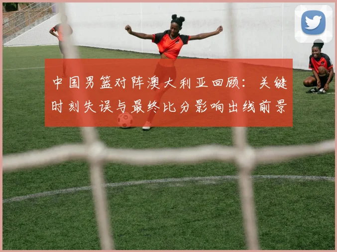中国男篮对阵澳大利亚回顾：关键时刻失误与最终比分影响出线前景