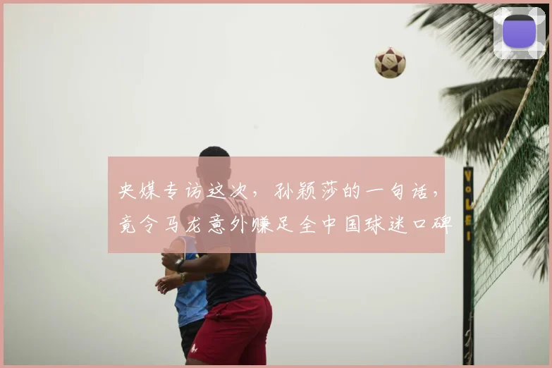 央媒专访这次，孙颖莎的一句话，竟令马龙意外赚足全中国球迷口碑