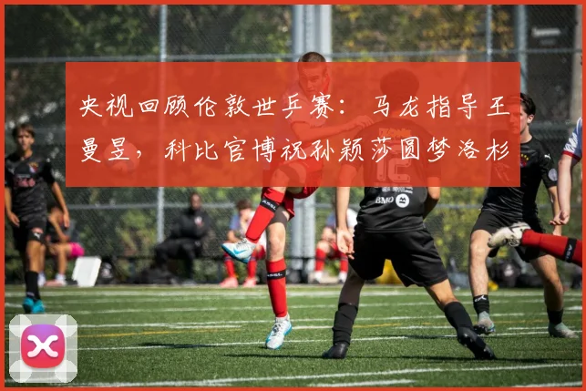 央视回顾伦敦世乒赛：马龙指导王曼昱，科比官博祝孙颖莎圆梦洛杉矶