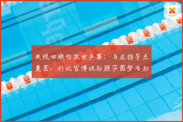 央视回顾伦敦世乒赛：马龙指导王曼昱，科比官博祝孙颖莎圆梦洛杉矶