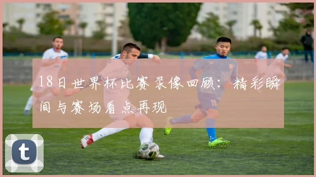 18日世界杯比赛录像回顾:精彩瞬间与赛场看点再现