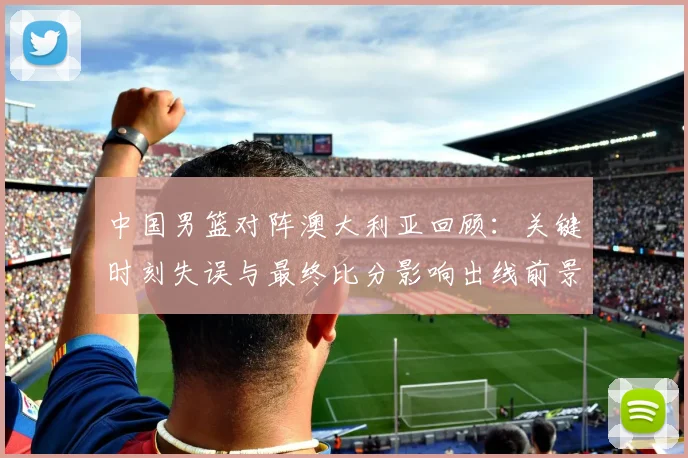 中国男篮对阵澳大利亚回顾：关键时刻失误与最终比分影响出线前景