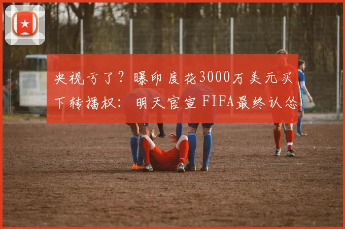央视亏了？曝印度花3000万美元买下转播权：明天官宣 FIFA最终认怂