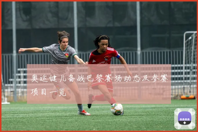 奥运健儿备战巴黎赛场动态及参赛项目一览