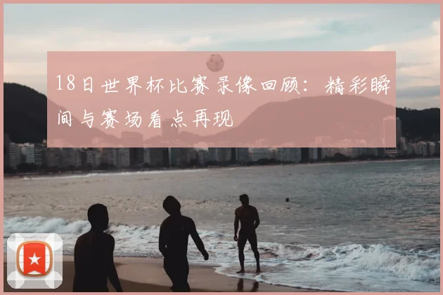 18日世界杯比赛录像回顾:精彩瞬间与赛场看点再现