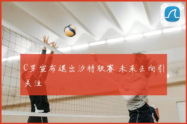 C罗宣布退出沙特联赛 未来去向引关注