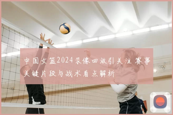 中国女篮2024录像回放引关注 赛事关键片段与战术看点解析