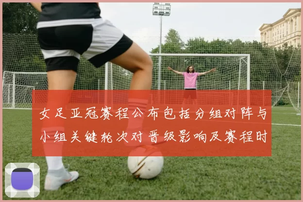 女足亚冠赛程公布包括分组对阵与小组关键轮次对晋级影响及赛程时间表