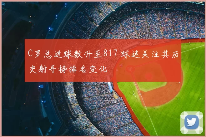 C罗总进球数升至817 球迷关注其历史射手榜排名变化