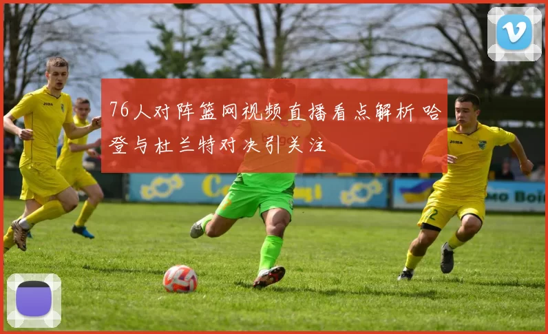 76人对阵篮网视频直播看点解析 哈登与杜兰特对决引关注