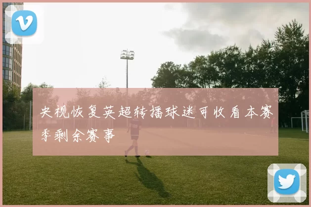 央视恢复英超转播球迷可收看本赛季剩余赛事