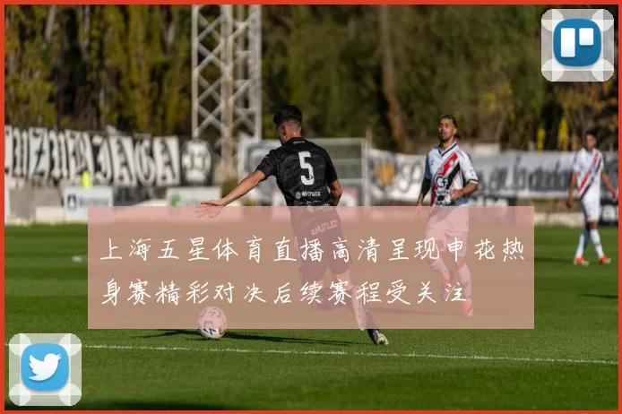 上海五星体育直播高清呈现申花热身赛精彩对决后续赛程受关注