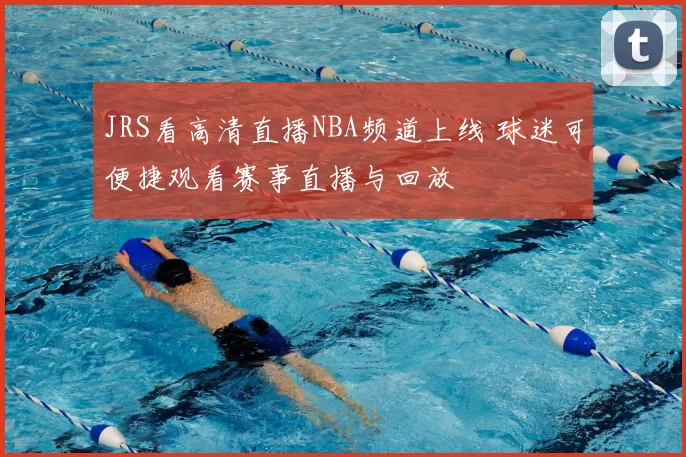 JRS看高清直播NBA频道上线 球迷可便捷观看赛事直播与回放