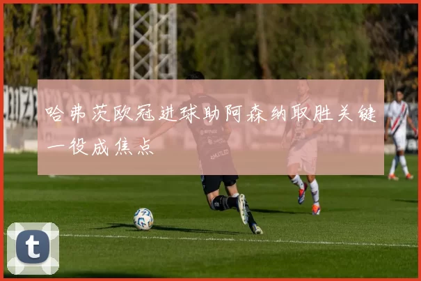 哈弗茨欧冠进球助阿森纳取胜关键一役成焦点