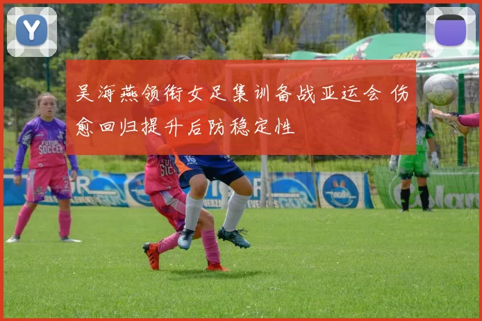 吴海燕领衔女足集训备战亚运会 伤愈回归提升后防稳定性