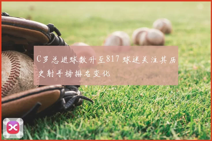 C罗总进球数升至817 球迷关注其历史射手榜排名变化