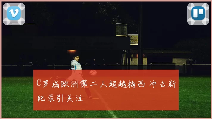 C罗成欧洲第二人超越梅西 冲击新纪录引关注