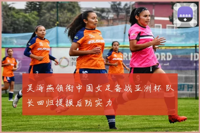 吴海燕领衔中国女足备战亚洲杯 队长回归提振后防实力