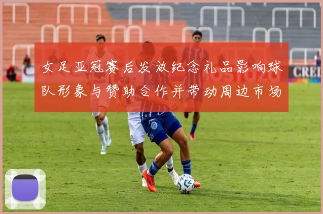 女足亚冠赛后发放纪念礼品影响球队形象与赞助合作并带动周边市场关注