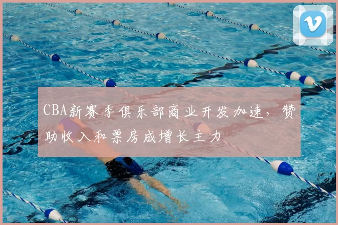 CBA新赛季俱乐部商业开发加速，赞助收入和票房成增长主力