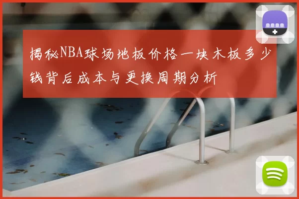 揭秘NBA球场地板价格一块木板多少钱背后成本与更换周期分析