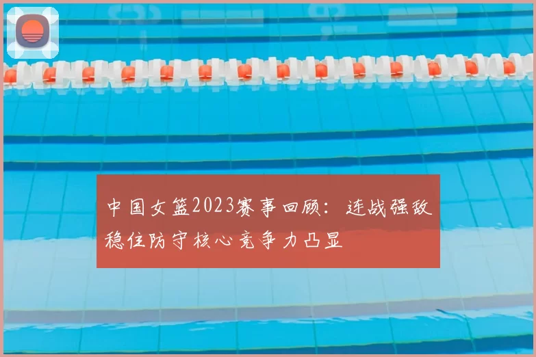 中国女篮2023赛事回顾：连战强敌稳住防守核心竞争力凸显