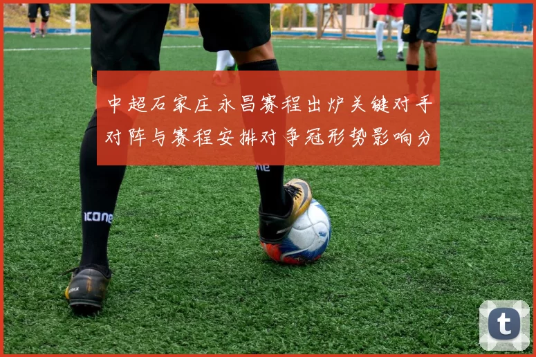 中超石家庄永昌赛程出炉关键对手对阵与赛程安排对争冠形势影响分析