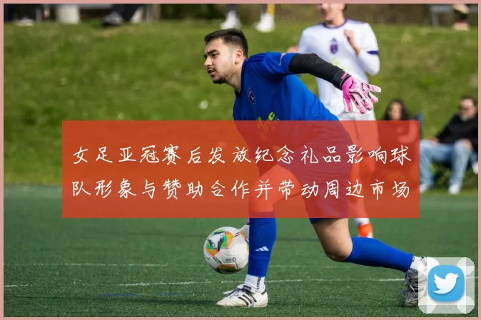 女足亚冠赛后发放纪念礼品影响球队形象与赞助合作并带动周边市场关注