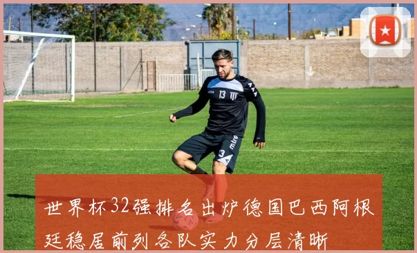 世界杯32强排名出炉德国巴西阿根廷稳居前列各队实力分层清晰