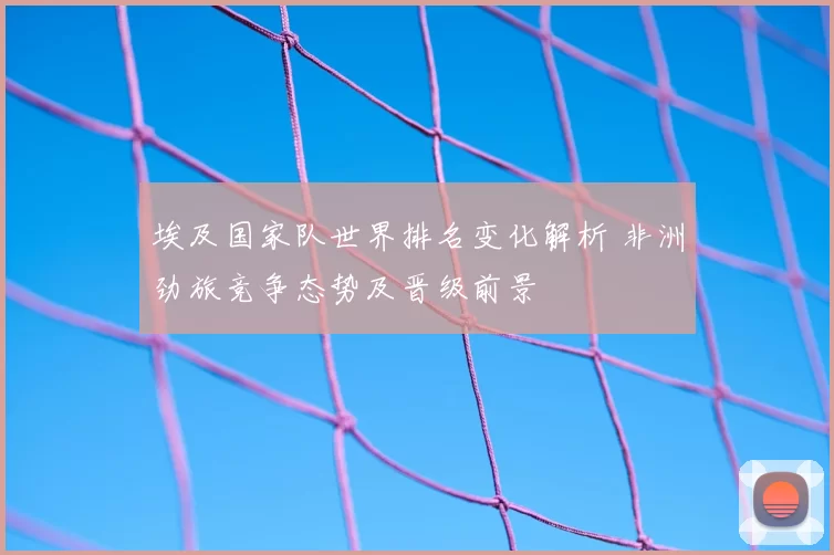 埃及国家队世界排名变化解析 非洲劲旅竞争态势及晋级前景