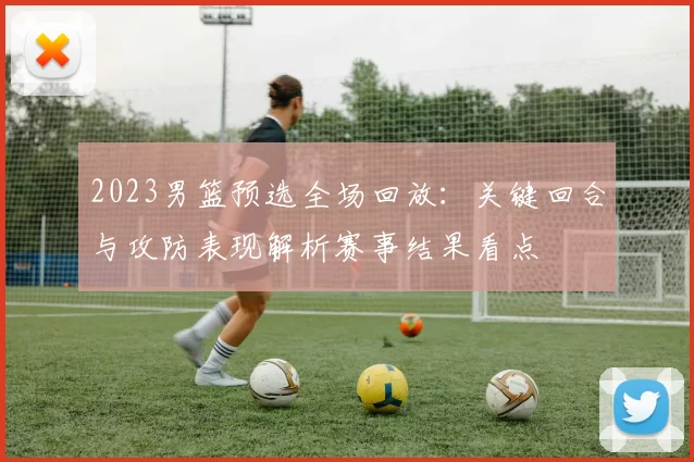 2023男篮预选全场回放：关键回合与攻防表现解析赛事结果看点