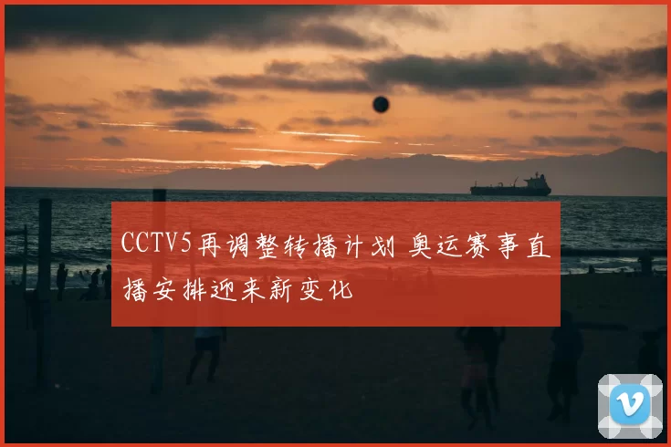 CCTV5再调整转播计划 奥运赛事直播安排迎来新变化