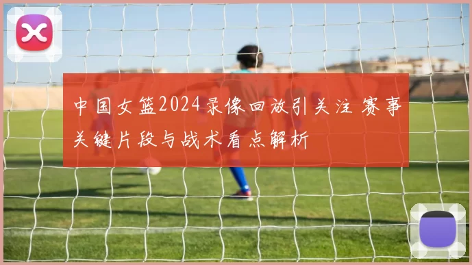 中国女篮2024录像回放引关注 赛事关键片段与战术看点解析