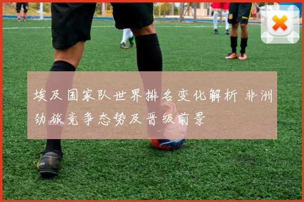 埃及国家队世界排名变化解析 非洲劲旅竞争态势及晋级前景