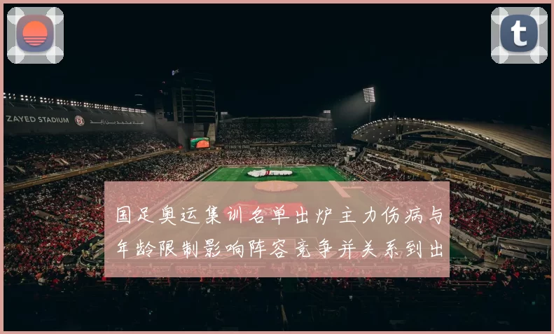 国足奥运集训名单出炉主力伤病与年龄限制影响阵容竞争并关系到出线前景