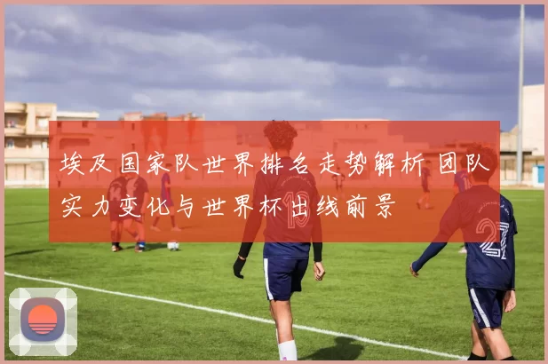 埃及国家队世界排名走势解析 团队实力变化与世界杯出线前景