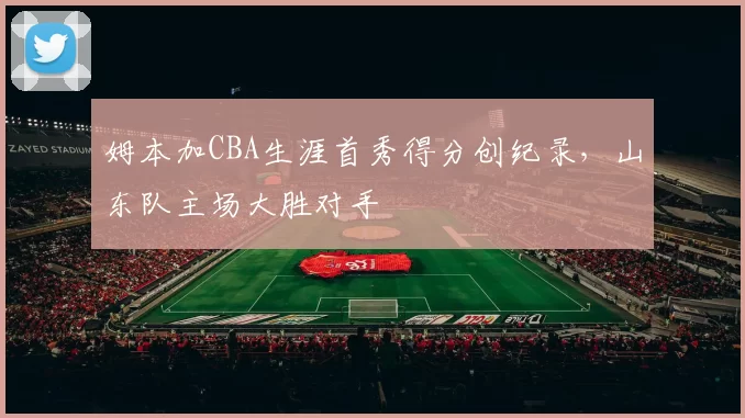 姆本加CBA生涯首秀得分创纪录，山东队主场大胜对手