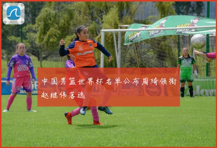 中国男篮世界杯名单公布周琦领衔赵继伟落选