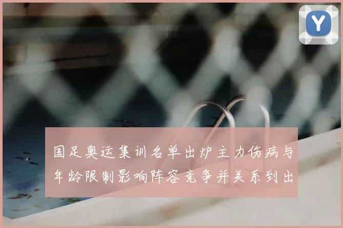 国足奥运集训名单出炉主力伤病与年龄限制影响阵容竞争并关系到出线前景