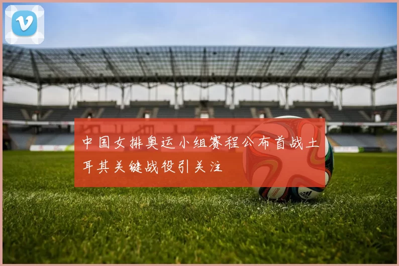 中国女排奥运小组赛程公布首战土耳其关键战役引关注