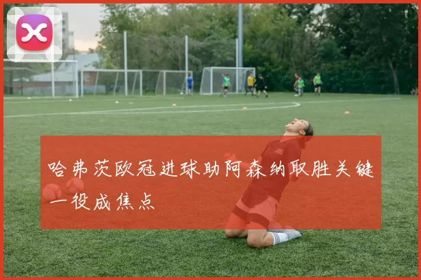 哈弗茨欧冠进球助阿森纳取胜关键一役成焦点