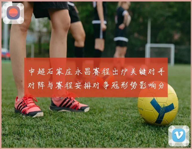 中超石家庄永昌赛程出炉关键对手对阵与赛程安排对争冠形势影响分析