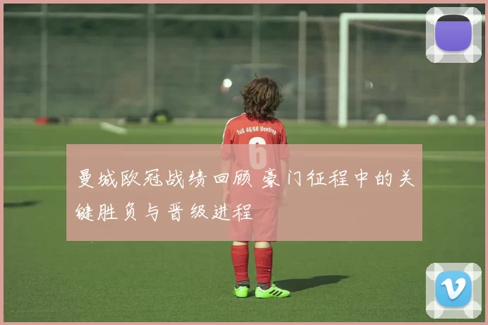 曼城欧冠战绩回顾 豪门征程中的关键胜负与晋级进程