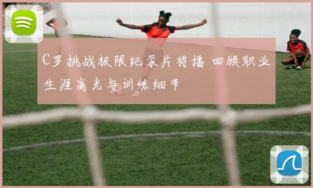 C罗挑战极限纪录片将播 回顾职业生涯高光与训练细节