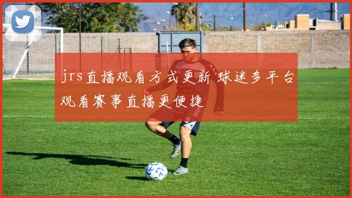 jrs直播观看方式更新 球迷多平台观看赛事直播更便捷