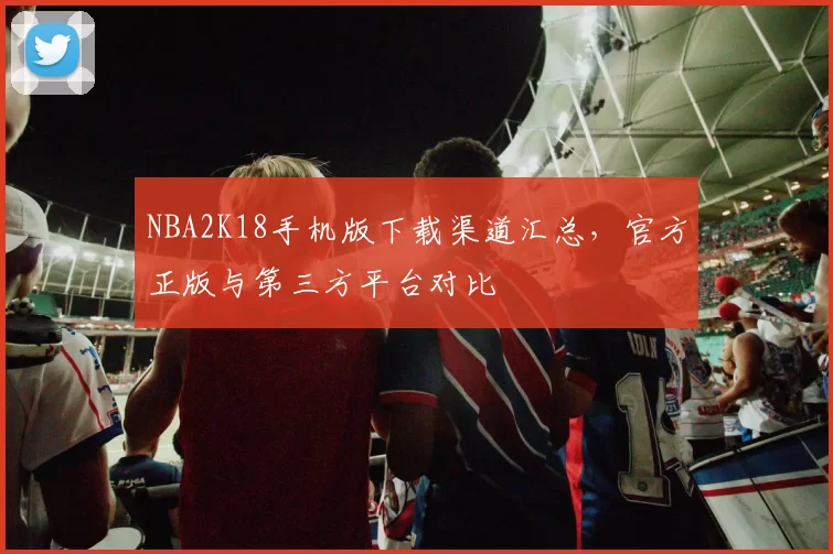 NBA2K18手机版下载渠道汇总，官方正版与第三方平台对比