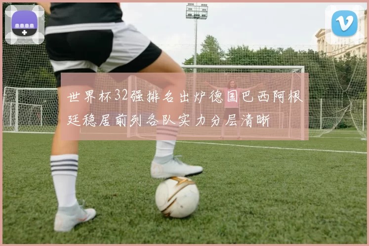 世界杯32强排名出炉德国巴西阿根廷稳居前列各队实力分层清晰