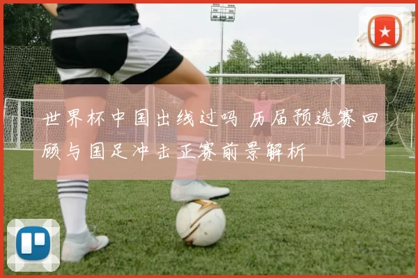 世界杯中国出线过吗 历届预选赛回顾与国足冲击正赛前景解析