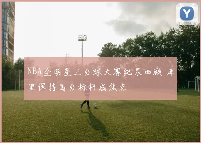 NBA全明星三分球大赛纪录回顾 库里保持高分标杆成焦点